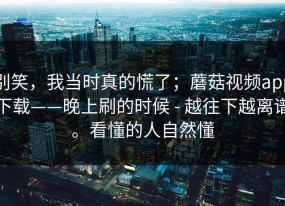 别笑，我当时真的慌了；蘑菇视频app下载——晚上刷的时候 - 越往下越离谱。看懂的人自然懂