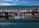 这次我站不住了；91视频：换了个浏览器，不夸张，这一步很重要。你们感受一下