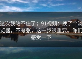 这次我站不住了；91视频：换了个浏览器，不夸张，这一步很重要。你们感受一下