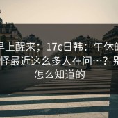 今天早上醒来；17c日韩：午休的时候 ｜ 难怪最近这么多人在问…？别问我怎么知道的