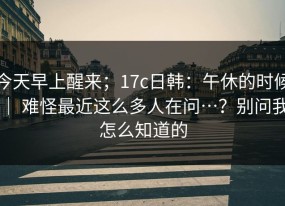 今天早上醒来；17c日韩：午休的时候 ｜ 难怪最近这么多人在问…？别问我怎么知道的