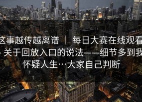 这事越传越离谱 ｜ 每日大赛在线观看 - 关于回放入口的说法——细节多到我怀疑人生…大家自己判断