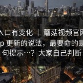 据说入口有变化 ｜ 蘑菇视频官网；关于App 更新的说法，最要命的是这一句提示…？大家自己判断