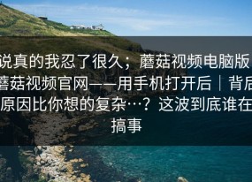 说真的我忍了很久；蘑菇视频电脑版：蘑菇视频官网——用手机打开后｜背后原因比你想的复杂…？这波到底谁在搞事