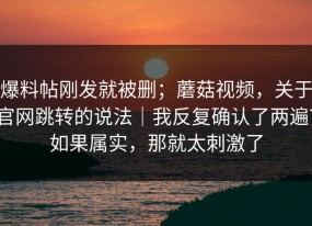 爆料帖刚发就被删；蘑菇视频，关于官网跳转的说法｜我反复确认了两遍？如果属实，那就太刺激了