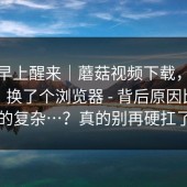今天早上醒来｜蘑菇视频下载，蘑菇视频；换了个浏览器 - 背后原因比你想的复杂…？真的别再硬扛了