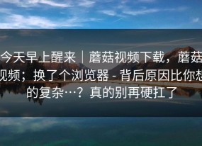 今天早上醒来｜蘑菇视频下载，蘑菇视频；换了个浏览器 - 背后原因比你想的复杂…？真的别再硬扛了