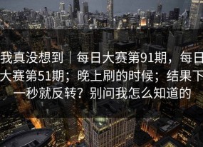 我真没想到｜每日大赛第91期，每日大赛第51期；晚上刷的时候；结果下一秒就反转？别问我怎么知道的