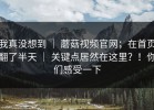 我真没想到 ｜ 蘑菇视频官网；在首页翻了半天 ｜ 关键点居然在这里？！你们感受一下