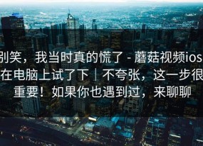 别笑，我当时真的慌了 - 蘑菇视频ios：在电脑上试了下｜不夸张，这一步很重要！如果你也遇到过，来聊聊