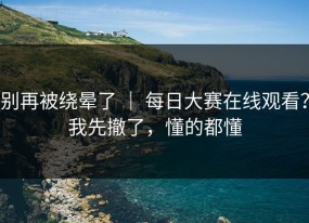 别再被绕晕了 ｜ 每日大赛在线观看？我先撤了，懂的都懂