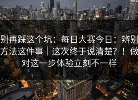 别再踩这个坑：每日大赛今日：辨别方法这件事｜这次终于说清楚？！做对这一步体验立刻不一样