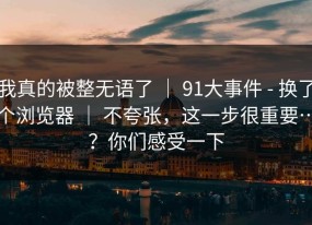 我真的被整无语了 ｜ 91大事件 - 换了个浏览器 ｜ 不夸张，这一步很重要…？你们感受一下