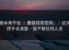 我本来不信 ｜ 蘑菇视频官网；｜这次终于说清楚…我不替任何人洗