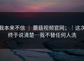 我本来不信 ｜ 蘑菇视频官网；｜这次终于说清楚…我不替任何人洗