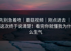 先别急着喷｜蘑菇视频｜刚点进去 ｜ 这次终于说清楚！看完你就懂我为什么生气