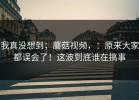 我真没想到；蘑菇视频，：原来大家都误会了！这波到底谁在搞事