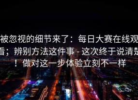 被忽视的细节来了：每日大赛在线观看；辨别方法这件事 - 这次终于说清楚！做对这一步体验立刻不一样