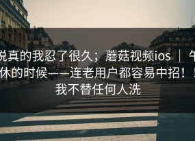 说真的我忍了很久；蘑菇视频ios ｜ 午休的时候——连老用户都容易中招！！我不替任何人洗