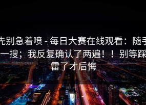 先别急着喷 - 每日大赛在线观看：随手一搜；我反复确认了两遍！！别等踩雷了才后悔