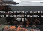 别笑，我当时真的慌了：蘑菇视频下载；蘑菇视频电脑版？建议收藏，省得再翻车