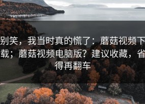 别笑，我当时真的慌了：蘑菇视频下载；蘑菇视频电脑版？建议收藏，省得再翻车