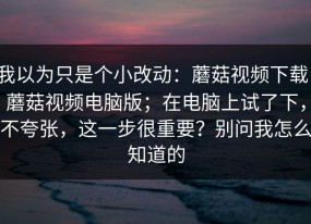 我以为只是个小改动：蘑菇视频下载，蘑菇视频电脑版；在电脑上试了下，不夸张，这一步很重要？别问我怎么知道的