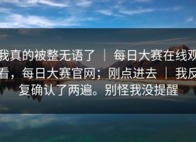 我真的被整无语了 ｜ 每日大赛在线观看，每日大赛官网；刚点进去 ｜ 我反复确认了两遍。别怪我没提醒