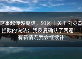 这事越传越离谱，91网｜关于浏览器拦截的说法；我反复确认了两遍！！有新情况我会继续补