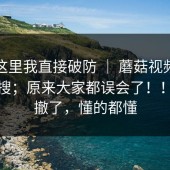 看到这里我直接破防 ｜ 蘑菇视频，随手一搜；原来大家都误会了！！我先撤了，懂的都懂