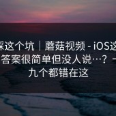 别再踩这个坑｜蘑菇视频 - iOS这件事 - 其实答案很简单但没人说…？十个里九个都错在这