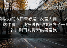你以为的入口未必是 - 反差大赛——入口这件事——我把过程完整复盘了一遍？！别再被搜索结果带跑