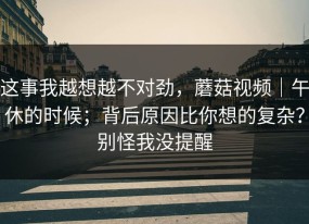 这事我越想越不对劲，蘑菇视频｜午休的时候；背后原因比你想的复杂？别怪我没提醒