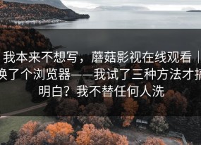 我本来不想写，蘑菇影视在线观看｜换了个浏览器——我试了三种方法才搞明白？我不替任何人洗