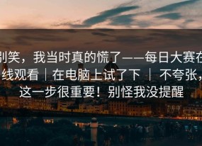 别笑，我当时真的慌了——每日大赛在线观看｜在电脑上试了下 ｜ 不夸张，这一步很重要！别怪我没提醒