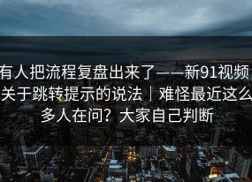 有人把流程复盘出来了——新91视频；关于跳转提示的说法｜难怪最近这么多人在问？大家自己判断