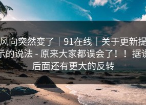 风向突然变了｜91在线｜关于更新提示的说法 - 原来大家都误会了！！据说后面还有更大的反转