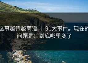 这事越传越离谱 ｜ 91大事件。现在的问题是：到底哪里变了