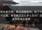 我本来不信，蘑菇视频官网；换了个浏览器；难怪最近这么多人在问？这波到底谁在搞事