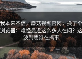 我本来不信，蘑菇视频官网；换了个浏览器；难怪最近这么多人在问？这波到底谁在搞事