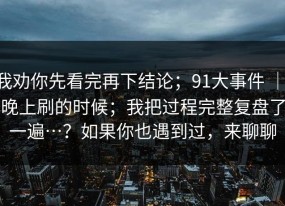 我劝你先看完再下结论；91大事件 ｜ 晚上刷的时候；我把过程完整复盘了一遍…？如果你也遇到过，来聊聊
