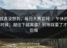 我真没想到，每日大赛官网 ｜ 午休的时候；越往下越离谱？别等踩雷了才后悔