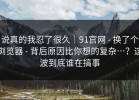 说真的我忍了很久｜91官网 - 换了个浏览器 - 背后原因比你想的复杂…？这波到底谁在搞事