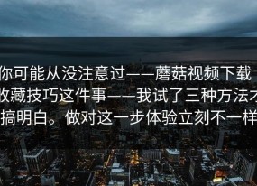 你可能从没注意过——蘑菇视频下载｜收藏技巧这件事——我试了三种方法才搞明白。做对这一步体验立刻不一样