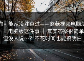 你可能从没注意过——蘑菇视频电脑版 ｜ 电脑版这件事 ｜ 其实答案很简单但没人说…？不花时间也能搞明白