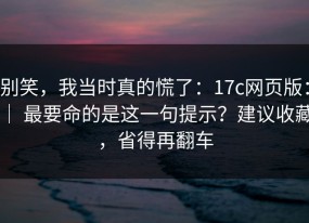 别笑，我当时真的慌了：17c网页版： ｜ 最要命的是这一句提示？建议收藏，省得再翻车