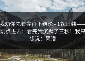 我劝你先看完再下结论 - 17c日韩——刚点进去：看完我沉默了三秒！我只想说：离谱