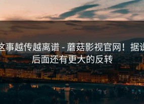 这事越传越离谱 - 蘑菇影视官网！据说后面还有更大的反转