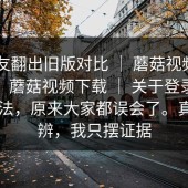 有网友翻出旧版对比 ｜ 蘑菇视频app下载，蘑菇视频下载 ｜ 关于登录流程的说法，原来大家都误会了。真假自辨，我只摆证据