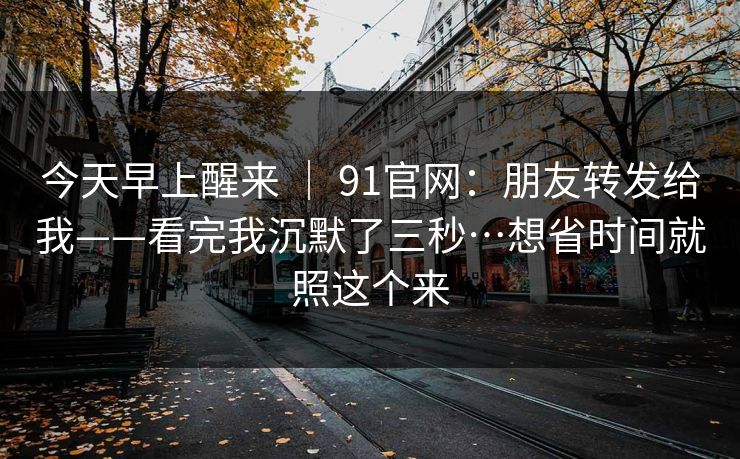 今天早上醒来 ｜ 91官网：朋友转发给我——看完我沉默了三秒…想省时间就照这个来
